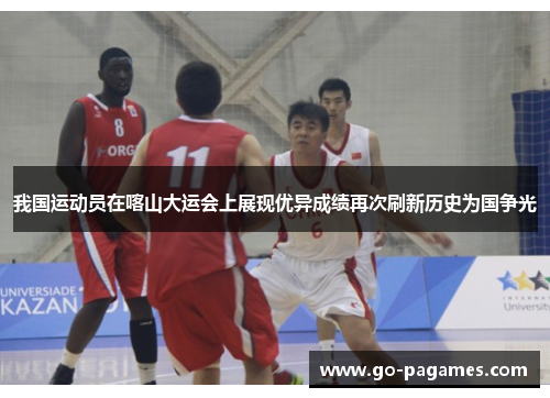 我国运动员在喀山大运会上展现优异成绩再次刷新历史为国争光