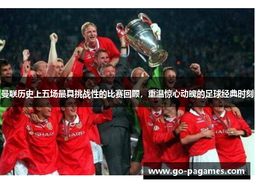 曼联历史上五场最具挑战性的比赛回顾，重温惊心动魄的足球经典时刻