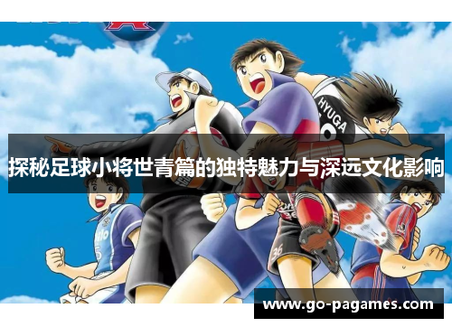 探秘足球小将世青篇的独特魅力与深远文化影响