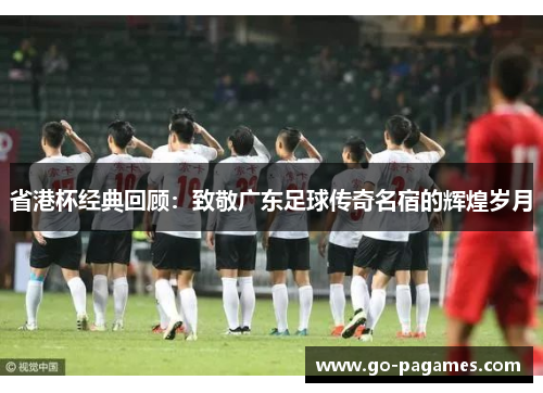 省港杯经典回顾：致敬广东足球传奇名宿的辉煌岁月