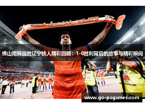 佛山南狮战胜辽宁铁人精彩回顾：1-0胜利背后的故事与精彩瞬间