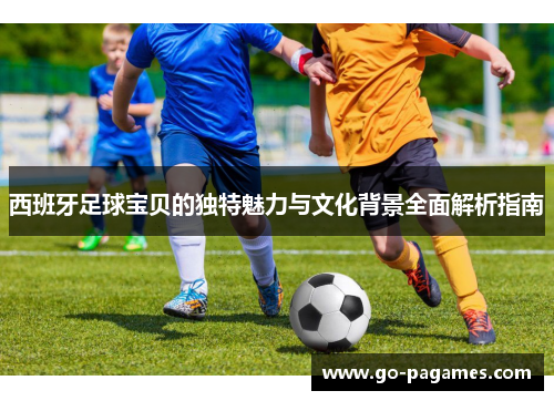 西班牙足球宝贝的独特魅力与文化背景全面解析指南