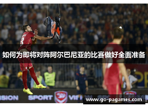 如何为即将对阵阿尔巴尼亚的比赛做好全面准备