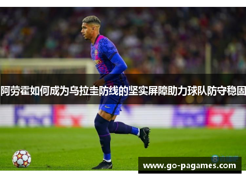 阿劳霍如何成为乌拉圭防线的坚实屏障助力球队防守稳固