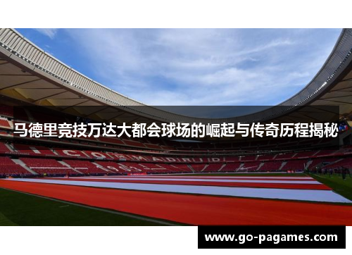 马德里竞技万达大都会球场的崛起与传奇历程揭秘