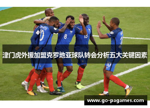 津门虎外援加盟克罗地亚球队转会分析五大关键因素