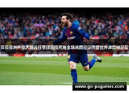 贝贝非洲杯惊天超远任意球直挂死角全场沸腾见证传奇世界波震撼足坛